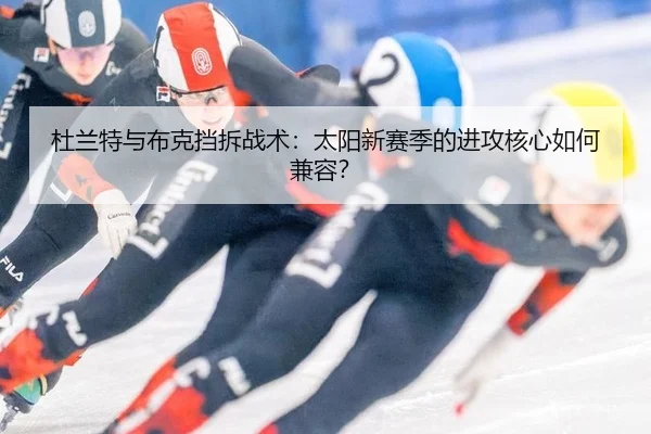 杜兰特与布克挡拆战术：太阳新赛季的进攻核心如何兼容？