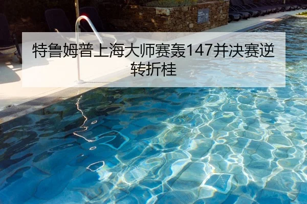 特鲁姆普上海大师赛轰147并决赛逆转折桂