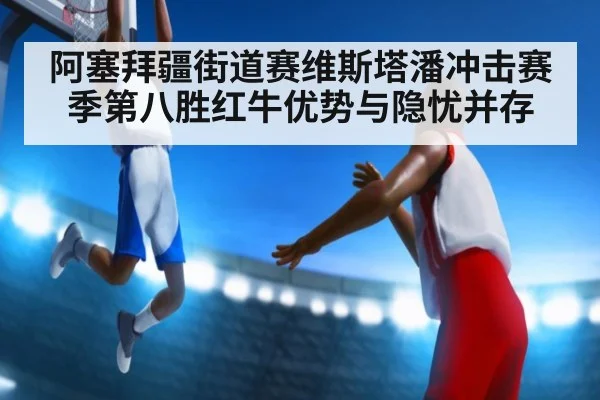 阿塞拜疆街道赛维斯塔潘冲击赛季第八胜红牛优势与隐忧并存