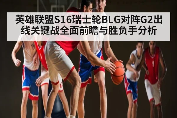 英雄联盟S16瑞士轮BLG对阵G2出线关键战全面前瞻与胜负手分析