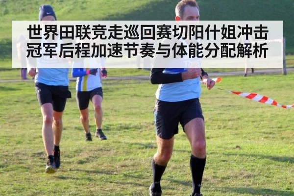 世界田联竞走巡回赛切阳什姐冲击冠军后程加速节奏与体能分配解析